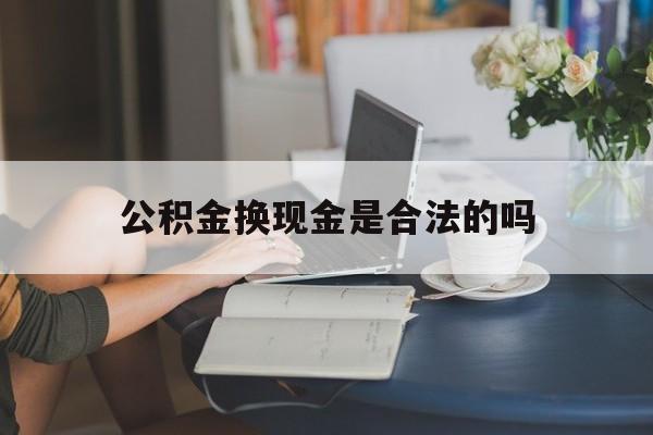 最新公积金换现金是合法的吗方法分析(最方便真实的湖州公积金换现金是合法的吗怎么办方法)