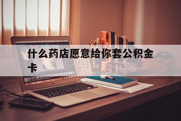 最新什么药店愿意给你套公积金卡方法分析(最方便真实的湖州什么药店愿意给你套公积金卡的钱方法)